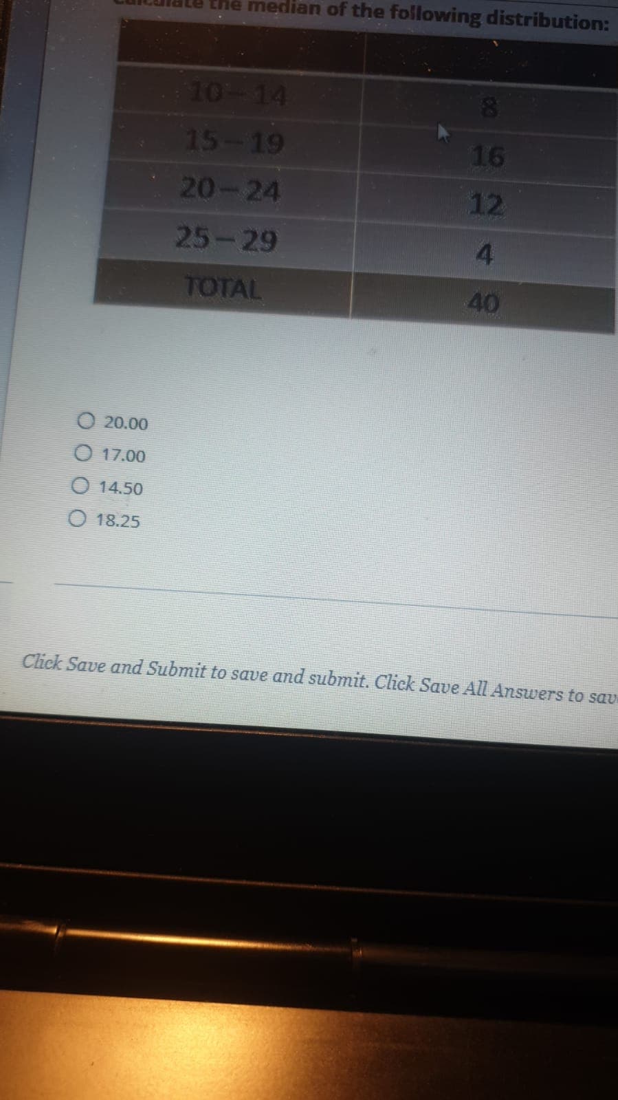 the median of the following distribution:
10-14
15-19
16
20-24
12
25-29
4.
TOTAL
40
O 20.00
O 17.00
O 14.50
O 18.25
Chek Save and Submit to save and submit. Click Save All Answers to sav
