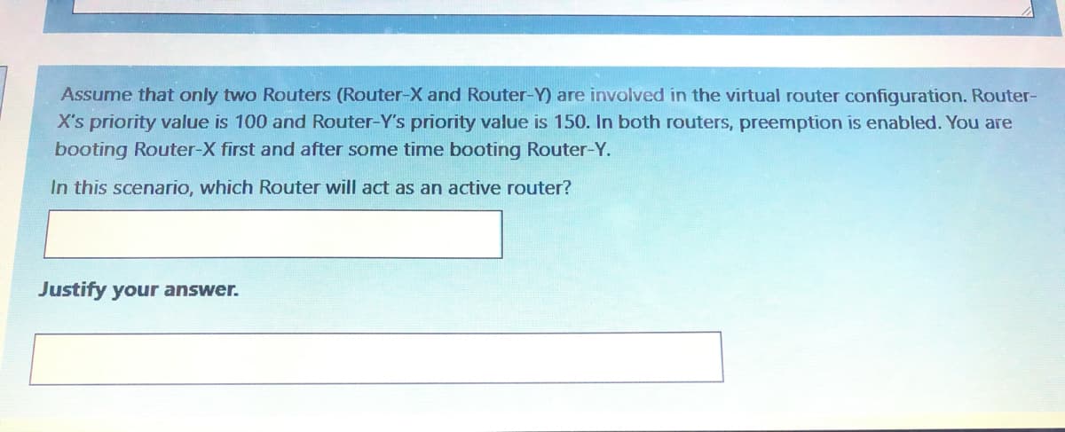 Assume that only two Routers (Router-X and Router-Y) are involved in the virtual router configuration. Router-
X's priority value is 100 and Router-Y's priority value is 150. In both routers, preemption is enabled. You are
booting Router-X first and after some time booting Router-Y.
In this scenario, which Router will act as an active router?
Justify your answer.
