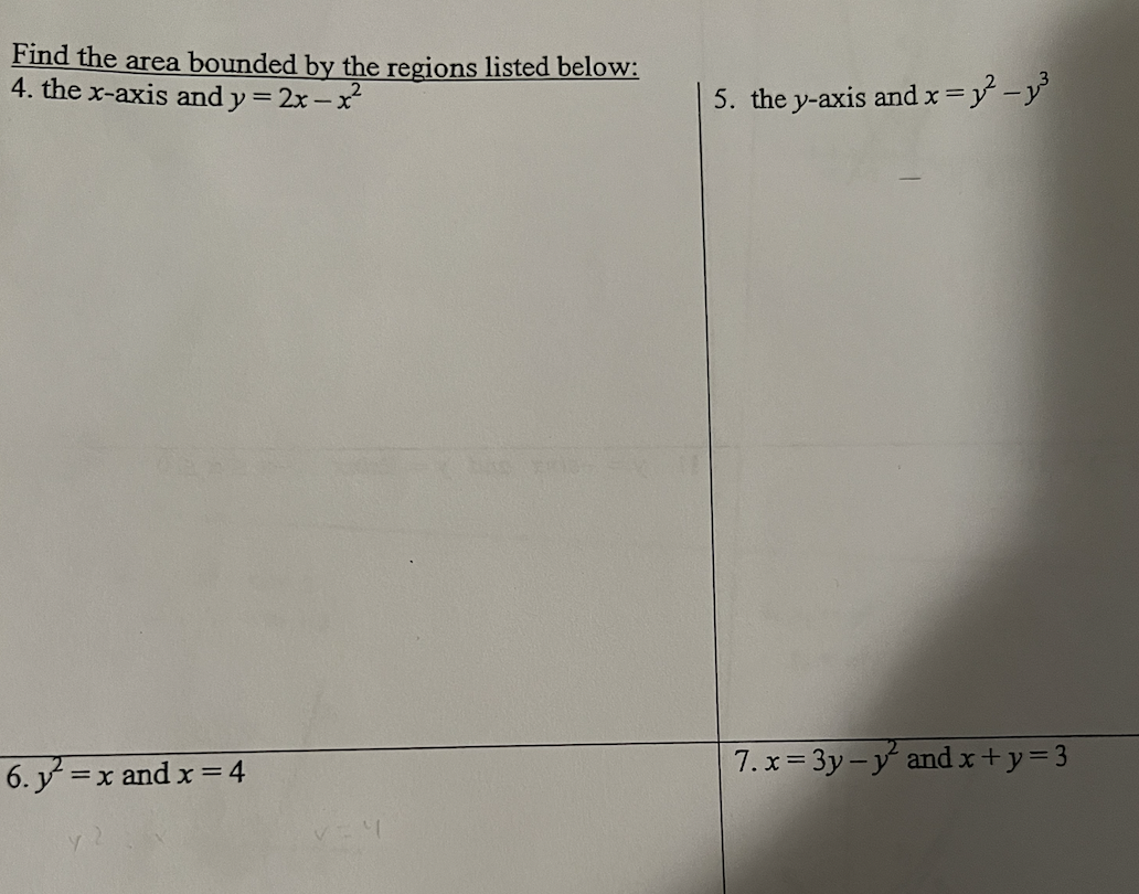 Find the area bounded by the regions listed below:
4. the x-axis and y=2x-x²
6. y² = x and x = 4
5. the y-axis and x = y² _y³
7.x=3y-y and x+y=3