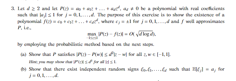 + aaz", as + 0 be a polynomial with real coefficients
3. Let d 2 2 and let P(z) = ao + aịz +
such that Ja;| < 1 for j = 0,1,...,d. The purpose of this exercise is to show the existence of a
polynomial f(z) = co + c1z + ...+ caz“, where c; = ±1 for j = 0,1,...,d and f well approximates
...
P, i.e.,
max |P(z) – f(z)| = 0( Vd log d),
by employing the probabilistic method based on the next steps.
(a) Show that P satisfies |P(z) – P(w)| < d²]z – w[ for all z, w e [-1, 1].
Hint; you may show that |P(z) < d² for all |z| < 1.
(b) Show that there exist independent random signs fo. E1....Ea such that EF;] = a; for
j = 0, 1, ..., d.
