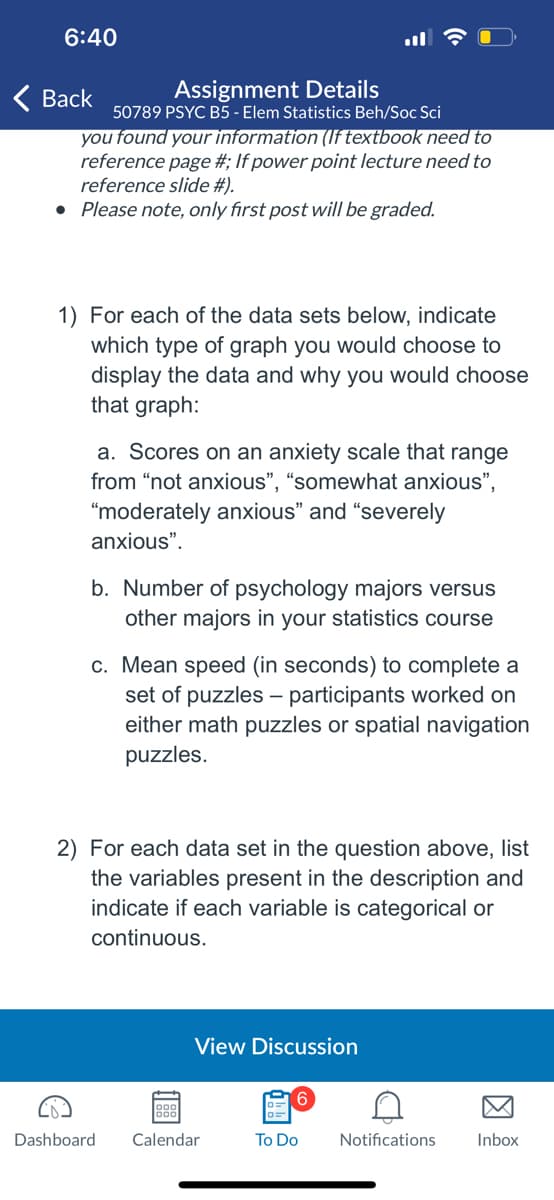 ### Educational Website Content: Data Representation in Elementary Statistics

**Course Title:** Elementary Statistics in Behavioral and Social Sciences (PSYC B5 - 50789)

**Assignment Details**

In this assignment, you will determine the appropriate type of graph to display various data sets and justify your choices. Additionally, you will identify the variables in each data set and classify them as categorical or continuous.

**Tasks:**

1. **Choosing the Appropriate Graph**

   For each of the data sets below, indicate which type of graph you would choose to display the data and explain why you selected that graph:

   a. **Scores on an Anxiety Scale**

      *Data Description:* This scale includes four categories: "not anxious", "somewhat anxious", "moderately anxious", and "severely anxious".

      *Recommended Graph:* Bar Chart

      *Justification:* A bar chart is ideal for categorical data as it visually represents the frequency or count of each category, making it easy to compare the levels of anxiety.

   b. **Number of Psychology Majors vs. Other Majors in Your Statistics Course**

      *Data Description:* Comparison between the counts of psychology majors and students from other majors.

      *Recommended Graph:* Bar Chart

      *Justification:* A bar chart effectively displays the categorical comparison of the number of students in different majors, providing a clear visual for comparing the two groups.

   c. **Mean Speed to Complete a Set of Puzzles**

      *Data Description:* Mean speed (in seconds) for completing puzzles, with two groups: participants working on math puzzles vs. spatial navigation puzzles.

      *Recommended Graph:* Box Plot or Bar Graph with Error Bars

      *Justification:* A box plot or bar graph with error bars can show the distribution and variability of completion times, highlighting differences between the two groups.

2. **Identifying Variables and Their Types**

   For each data set mentioned above, list the variables present and specify whether each variable is categorical or continuous:

   a. **Scores on an Anxiety Scale**

      - *Variable:* Level of anxiety (Categorical)

   b. **Number of Psychology Majors vs. Other Majors**

      - *Variables:* 
          - Major (Categorical)
          - Number of students (Continuous)

   c. **Mean Speed to Complete Puzzles**

      - *Variables:* 
          - Type of Puzzle (Math or Spatial Navigation) (Categorical)
          - Speed to Complete (Seconds) (