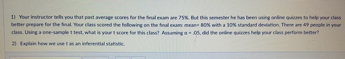 1) Your instructor tells you that past average scores for the final exam are 75%. But this semester he has been using online quizzes to help your class
better prepare for the final. Your class scored the following on the final exam: mean= 80% with a 10% standard deviation. There are 49 people in your
class. Using a one-sample t test, what is your t score for this class? Assuming a = .05, did the online quizzes help your class perform better?
2) Explain how we use t as an inferential statistic.