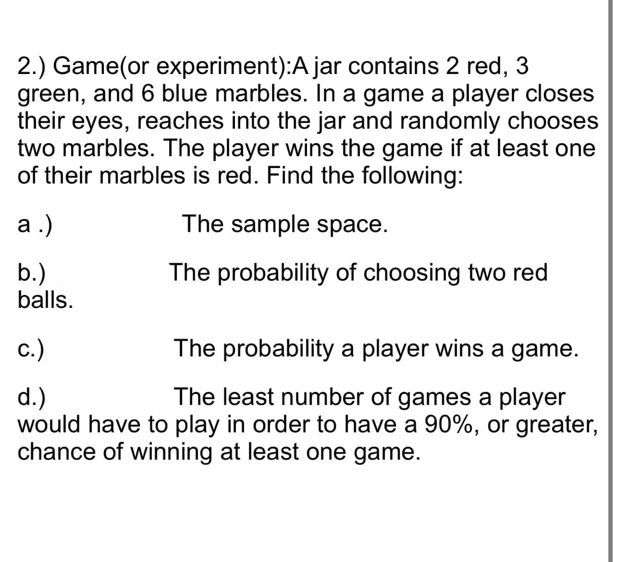 2.) Game(or experiment):A jar contains 2 red, 3
green, and 6 blue marbles. In a game a player closes
their eyes, reaches into the jar and randomly chooses
two marbles. The player wins the game if at least one
of their marbles is red. Find the following:
The sample space.
The probability of choosing two red
a.)
b.)
balls.
c.)
The probability a player wins a game.
d.)
The least number of games a player
would have to play in order to have a 90%, or greater,
chance of winning at least one game.