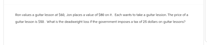 Ron values a guitar lesson at $60, Jon places a value of $80 on it. Each wants to take a guitar lession. The price of a
guitar lesson is $50. What is the deadweight loss if the government imposes a tax of 25 dollars on guitar lessons?