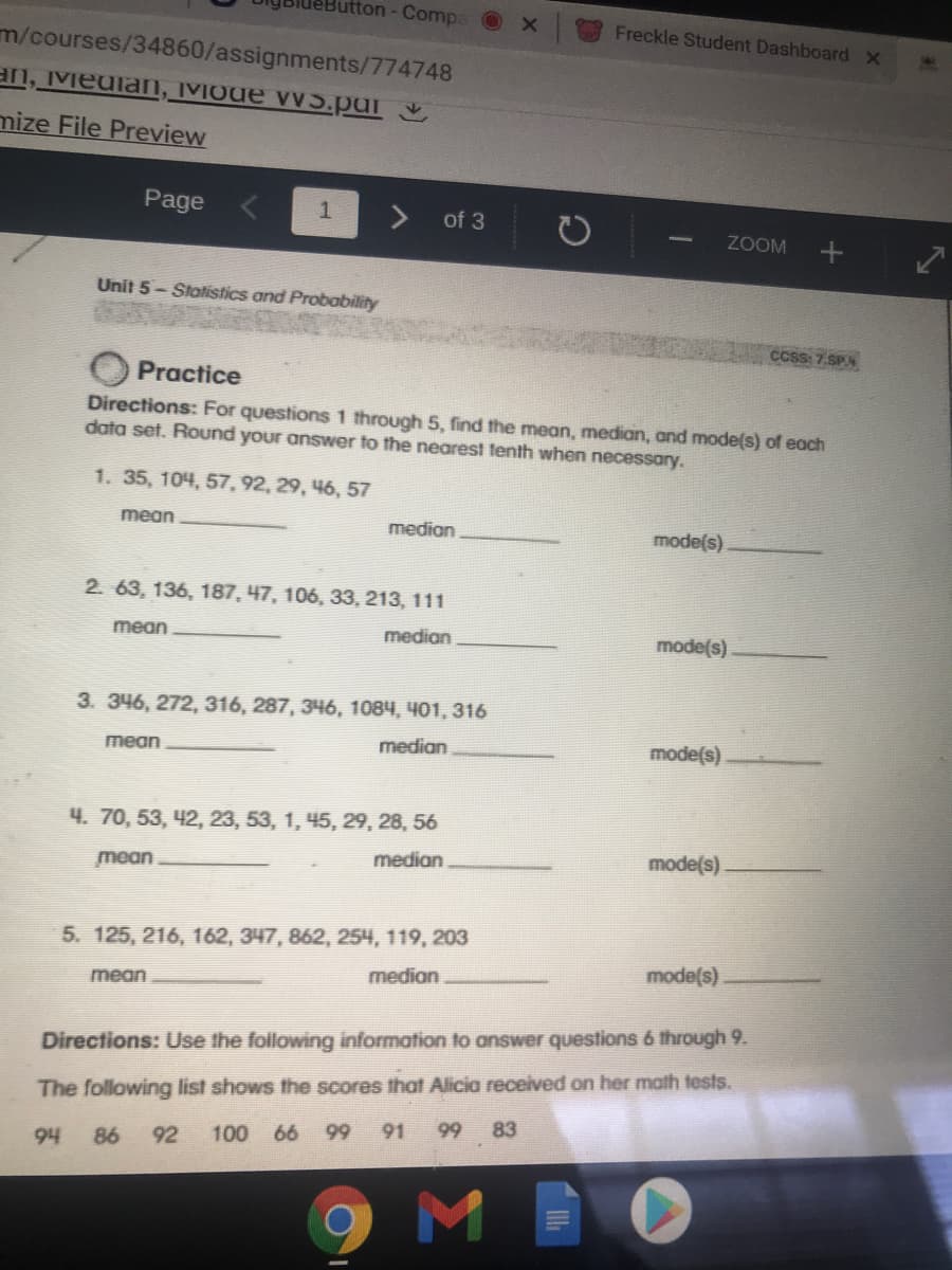 utton- Compa X
Freckle Student DashboardX
m/courses/34860/assignments/774748
an, Meuian, IVIode vvS.pur
mize File Preview
Page
1
of 3
ZOOM
Unit 5- Stotistics and Probability
ccsS: 7.SP
Practice
Directions: For questions 1 through 5, find the mean, median, and mode(s) of each
data set. Round your answer to the nearest tenth when necessary.
1. 35, 104, 57, 92, 29, 46, 57
mean
medion
mode(s)
2. 63, 136, 187, 47, 106, 33, 213, 111
mean
median
mode(s)
3. 346, 272, 316, 287, 346, 1084, 401, 316
median
mode(s)
mean
Ч. 70, 53, 42, 23, 53, 1, 45, 29, 28, 56
median
mode(s)
mean
5. 125, 216, 162, 347, 862, 254, 119, 203
mode(s)
median.
mean
Directions: Use the following information to answer questions 6 through 9.
The following list shows the scores that Alicia received on her math tests.
92
100 66 99 91 99 83
h6
86
