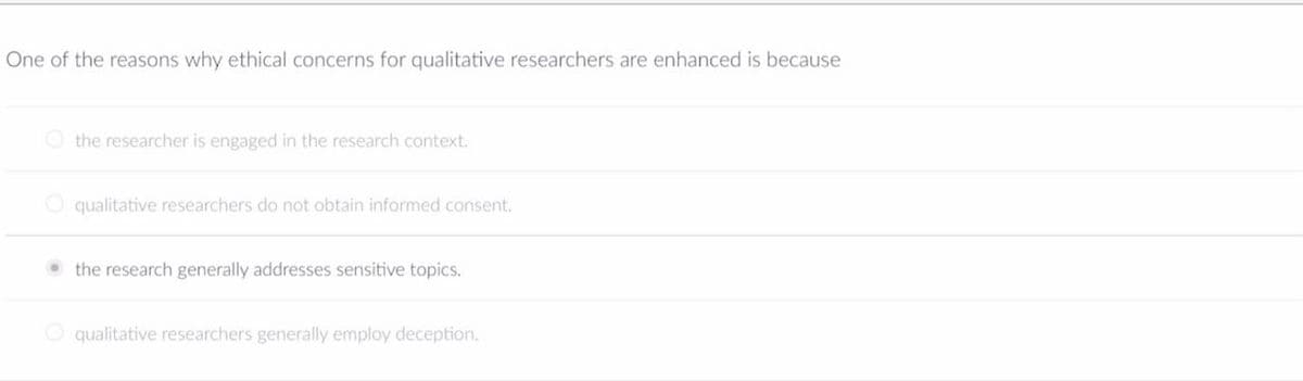 One of the reasons why ethical concerns for qualitative researchers are enhanced is because
the researcher is engaged in the research context.
O qualitative researchers do not obtain informed consent.
• the research generally addresses sensitive topics.
qualitative researchers generally employ deception.