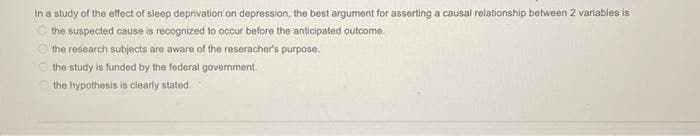 In a study of the effect of sleep deprivation on depression, the best argument for asserting a causal relationship between 2 variables is
the suspected cause is recognized to occur before the anticipated outcome.
the research subjects are aware of the reseracher's purpose.
the study is funded by the federal government.
the hypothesis is clearly stated.