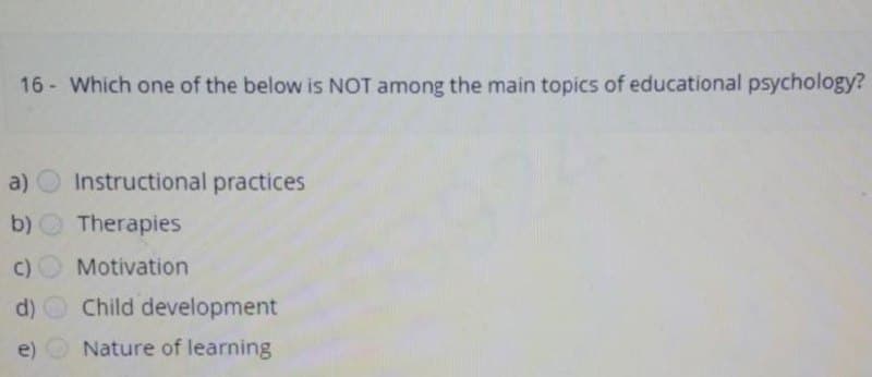 16- Which one of the below is NOT among the main topics of educational psychology?
a) Instructional practices
b)
Therapies
c)
Motivation
d)
e)
Child development
Nature of learning