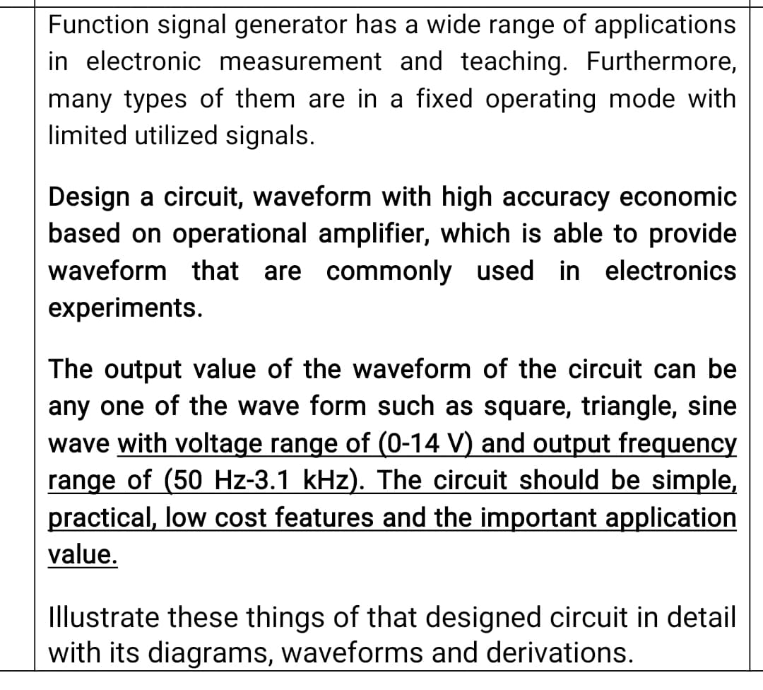 Function signal generator has a wide range of applications
in electronic measurement and teaching. Furthermore,
many types of them are in a fixed operating mode with
limited utilized signals.
Design a circuit, waveform with high accuracy economic
based on operational amplifier, which is able to provide
waveform that are commonly used in electronics
experiments.
The output value of the waveform of the circuit can be
any one of the wave form such as square, triangle, sine
wave with voltage range of (0-14 V) and output frequency
range of (50 Hz-3.1 kHz). The circuit should be simple,
practical, low cost features and the important application
value.
Illustrate these things of that designed circuit in detail
with its diagrams, waveforms and derivations.
