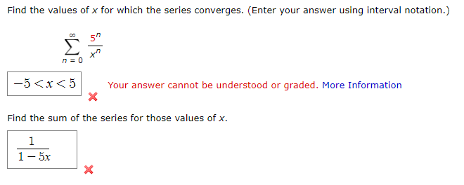 Find the values of x for which the series converges. (Enter your answer using interval notation.)
5"
n = 0
-5 <x< 5
Your answer cannot be understood or graded. More Information
Find the sum of the series for those values of x.
1
1- 5x
