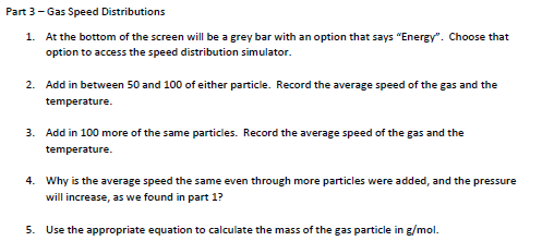 Part 3- Gas Speed Distributions
1. At the bottom of the screen will be a grey bar with an option that says "Energy". Choose that
option to access the speed distribution simulator.
2. Add in between 50 and 100 of either particle. Record the average speed of the gas and the
temperature.
3. Add in 100 more of the same particles. Record the average speed of the gas and the
temperature.
4. Why is the average speed the same even through more particles were added, and the pressure
will increase, as we found in part 1?
5. Use the appropriate equation to calculate the mass of the gas particle in g/mol.
