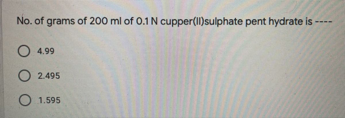 No. of grams of 200 ml of 0.1 N cupper(II)sulphate pent hydrate is
4.99
O 2.495
O 1.595
