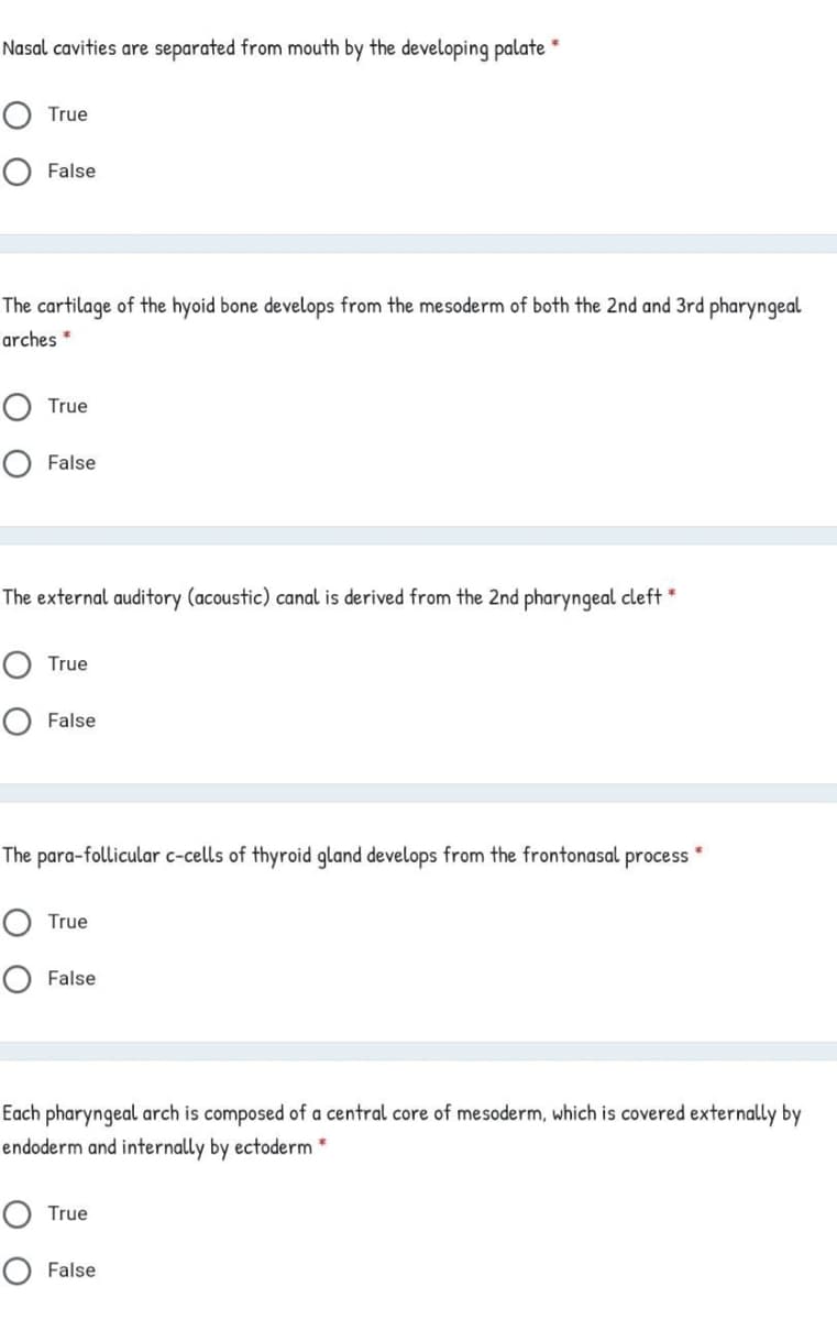 Nasal cavities are separated from mouth by the developing palate
True
False
The cartilage of the hyoid bone develops from the mesoderm of both the 2nd and 3rd pharyngeal
arches *
True
O False
The external auditory (acoustic) canal is derived from the 2nd pharyngeal cleft *
True
O False
The para-follicular c-cells of thyroid gland develops from the frontonasal process
True
O False
Each pharyngeal arch is composed of a central core of mesoderm, which is covered externally by
endoderm and internally by ectoderm *
True
False
