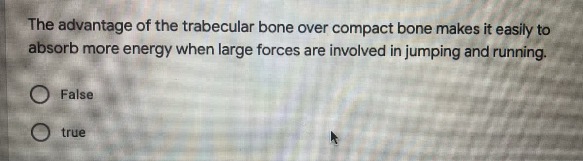 The advantage of the trabecular bone over compact bone makes it easily to
absorb more energy when large forces are involved in jumping and running.
False
true
