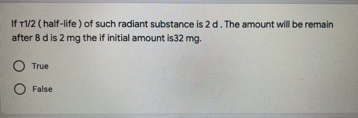 If T1/2 (half-life ) of such radiant substance is 2 d. The amount will be remain
after 8 d is 2 mg the if initial amount is32 mg.
O True
O False
