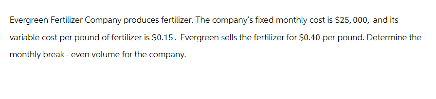 Evergreen Fertilizer Company produces fertilizer. The company's fixed monthly cost is $25,000, and its
variable cost per pound of fertilizer is $0.15. Evergreen sells the fertilizer for $0.40 per pound. Determine the
monthly break - even volume for the company.