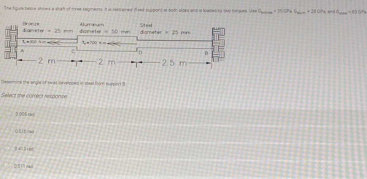 The figure below shows a shaft of three segments. It is restrained (fixed support) at both sides and is loaded by two torques. Use Goronze = 35 GPa, Galum. = 28 GPa, and Gsteel = 83 GPa.
Bronze
Aluminum
Steel
diameter
25 mm
diameter
50 mm
diameter = 25 mm
Te =300 N.m K
To =700 N.m<K
A
2 m-
2 m
2.5 m
Determine the angle of twist developed in steel from support B.
Select the correct response:
0.005 rad
O 0.516 rad
0.413 rad
0.511 rad
