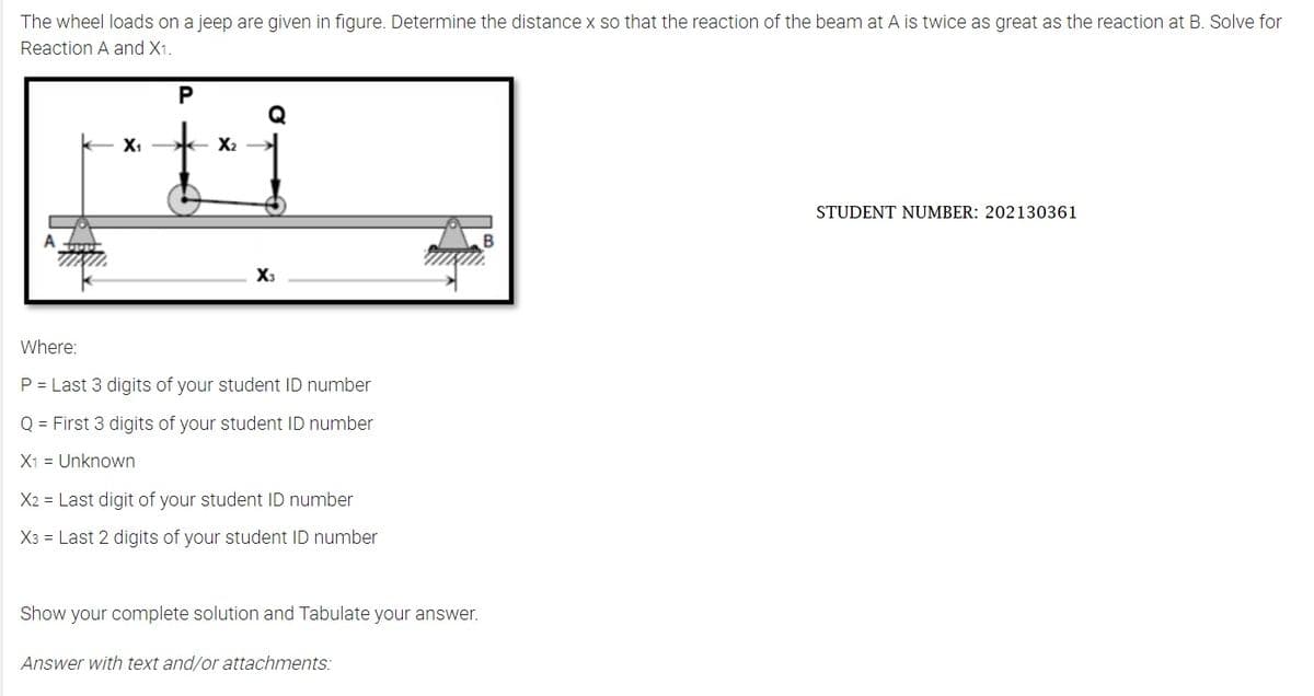 The wheel loads on a jeep are given in figure. Determine the distance x so that the reaction of the beam at A is twice as great as the reaction at B. Solve for
Reaction A and X1.
X₁
P
X₂
X3
Where:
P = Last 3 digits of your student ID number
Q = First 3 digits of your student ID number
X1
Unknown
X2 Last digit of your student ID number
X3 Last 2 digits of your student ID number
Show your complete solution and Tabulate your answer.
Answer with text and/or attachments:
STUDENT NUMBER: 202130361