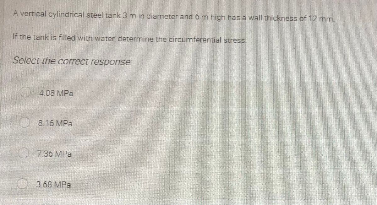 A vertical cylindrical steel tank 3 m in diameter and 6 m high has a wall thickness of 12 mm.
If the tank is filled with water, determine the circumferential stress.
Select the correct response:
4.08 MPa
8.16 MPa
7.36 MPa
3.68 MPa
