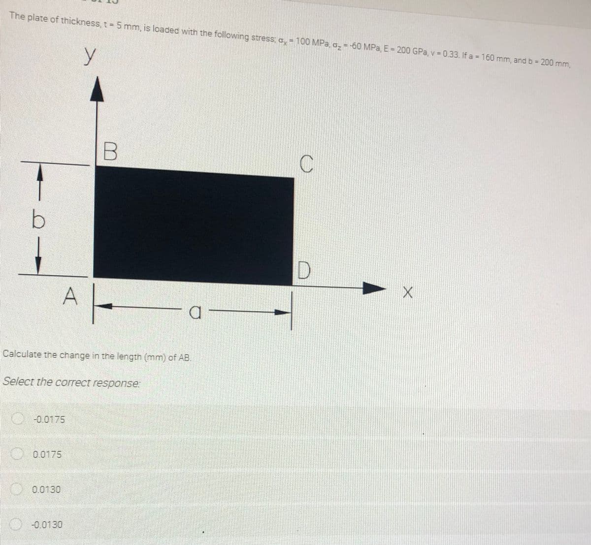 The plate of thickness, t 5 mm, is loaded with the following stress; a,= 100 MPa, G, = -60 MPa, E = 200 GPa, v = 0.33. If a = 160 mm, and b = 200 mm,
%3D
D.
Calculate the change in the length (mm) of AB.
Select the correct responser
-0.0175
0 0175
0.0130
-0.0130
