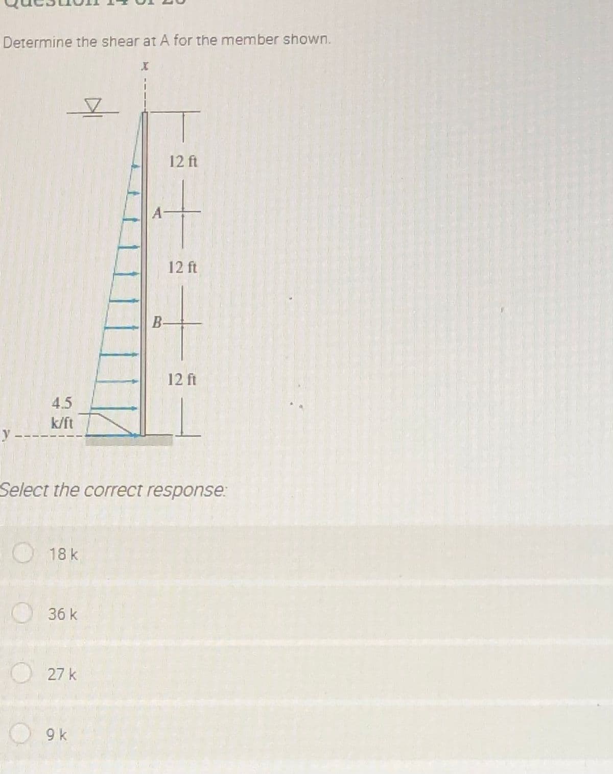 Determine the shear at A for the member shown.
12 ft
12 ft
B-
12 ft
4.5
k/ft
y -
Select the correct response:
18 k
36 k
27 k
9 k
