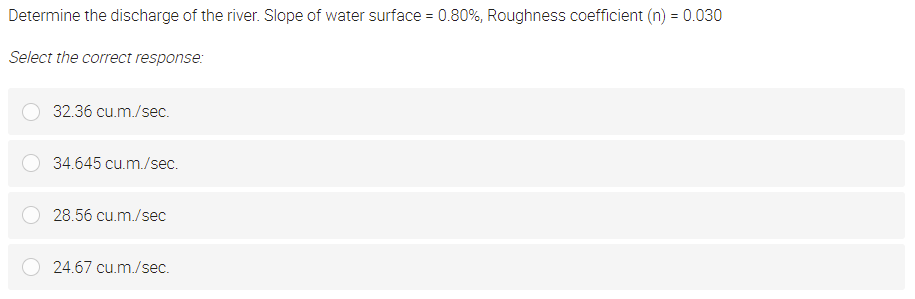 Determine the discharge of the river. Slope of water surface = 0.80%, Roughness coefficient (n) = 0.030
Select the correct response:
32.36 cu.m./sec.
34.645 cu.m./sec.
28.56 cu.m./sec
24.67 cu.m./sec.
