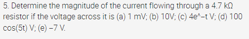 5. Determine the magnitude of the current flowing through a 4.7 kQ
resistor if the voltage across it is (a) 1 mV; (b) 10V; (c) 4e^-t V; (d) 100
cos(5t) V; (e) –7 V.
