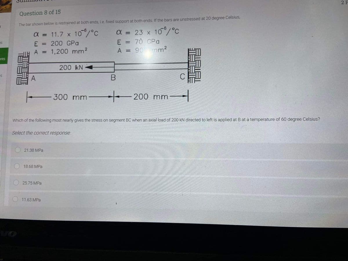 2 F
Question 8 of 15
The bar shown below is restrained at both ends, i.e. fixed support at both ends. If the bars are unstressed at 20 degree Celsius,
a = 11.7 x 10/°C
=200 GPa
A = 1,200 mm2
a = 23 x 10/°C
E = 70 GPa
A = 90 mm2
%3D
%3D
us
%3D
%3|
%3D
ents
200 kN
es
- 300 mm
200 mm
/-
Which of the following most nearly gives the stress on segment BC when an axial load of 200 kN directed to left is applied at B at a temperature of 60 degree Celsius?
Select the correct response.
21.38 MPa
18.68 MPa
25.75 MPa
11.63 MPa
