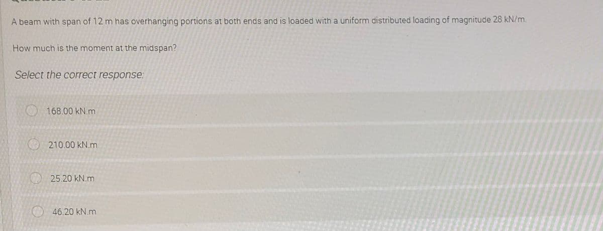 A beam with span of 12 m has overhanging portions at both ends and is loaded with a uniform distributed loading of magnitude 28 kN/m.
How much is the moment at the midspan?
Select the correct response:
168.00 kN.m
210.00 kN.m
25.20 kN.m
46.20 kN.m