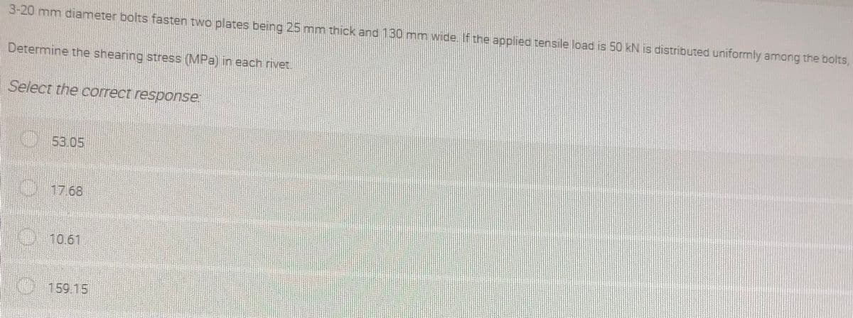 3-20 mm diameter bolts fasten two plates being 25 mm thick and 130 mm wide. If the applied tensile load is 50 kN is distributed uniformly among the bolts,
Determine the shearing stress (MPa) in each rivet.
Select the correct response
053.05
17.68
O10.61
159.15
