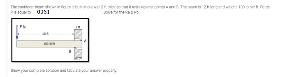 The cantilever beam shown in figure is built into a wall 2 ft thick so that it rests against points A and B. The beam is 12 ft long and weighs 100 lb per ft. Force
P is equal to 0361
Solve for the Ra & Rb.
Plb
10 ft
100 lb/ft
B
2 ft
Show your complete solution and tabulate your answer properly.