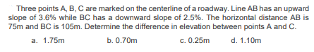 Three points A, B, C are marked on the centerline of a roadway. Line AB has an upward
slope of 3.6% while BC has a downward slope of 2.5%. The horizontal distance AB is
75m and BC is 105m. Determine the difference in elevation between points A and C.
a.
1.75m
b. 0.70m
c. 0.25m
d. 1.10m