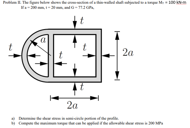 Problem II. The figure below shows the cross-section of a thin-walled shaft subjected to a torque MT = 100 kN-m
If a = 200 mm, t = 20 mm, and G = 77.2 GPa,
t
t
t
2a
2a
a) Determine the shear stress in semi-circle portion of the profile.
b) Compute the maximum torque that can be applied if the allowable shear stress is 200 MPa
