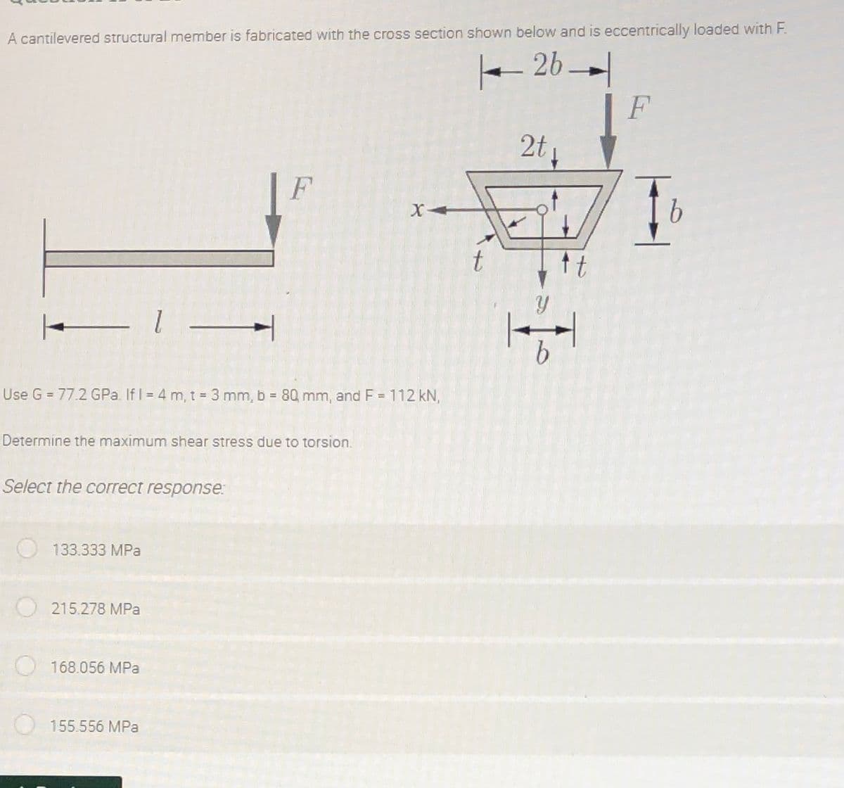 A cantilevered structural member is fabricated with the cross section shown below and is eccentrically loaded with F.
- 26-
F
2t
F
tt
Use G = 77.2 GPa. If I = 4 m, t = 3 mm, b = 80 mm, and F = 112 kN,
%3D
Determine the maximum shear stress due to torsion.
Select the correct response:
133.333 MPa
215.278 MPa
168.056 MPa
155.556 MPa
