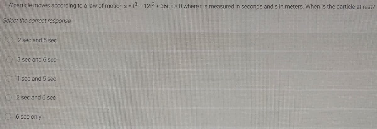 Alparticle moves according to a law of motion s = t³ - 12t2 + 36t, t20 where t is measured in seconds and s in meters. When is the particle at rest?
Select the correct response:
2 sec and 5 sec
3 sec and 6 sec
1 sec and 5 sec
2 sec and 6 sec
6 sec only