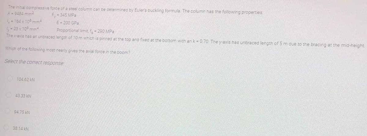 The initial compressive force of a steel column can be determined by Euler's buckling formula. The column has the following properties:
A = 9484 mm²
Fy=345 MPa
1x = 164 x 100 mm4
ly = 23 x 105 mm²
Proportional limit, f = 290 MPa
The x-axis has an unbraced length of 10 m which is pinned at the top and fixed at the bottom with an k = 0.70. The y-axis has unbraced length of 5 m due to the bracing at the mid-height.
Which of the following most nearly gives the axial force in the boom?
Select the correct response:
104.62 kN
43.33 kN
94.75 kN
38.14 kN
E = 200 GPa
