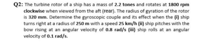 Q2: The turbine rotor of a ship has a mass of 2.2 tones and rotates at 1800 rpm
clockwise when viewed from the aft (rear). The radius of gyration of the rotor
is 320 mm. Determine the gyroscopic couple and its effect when the (i) ship
turns right at a radius of 250 m with a speed 25 km/h (ii) ship pitches with the
bow rising at an angular velocity of 0.8 rad/s (iii) ship rolls at an angular
velocity of 0.1 rad/s.
