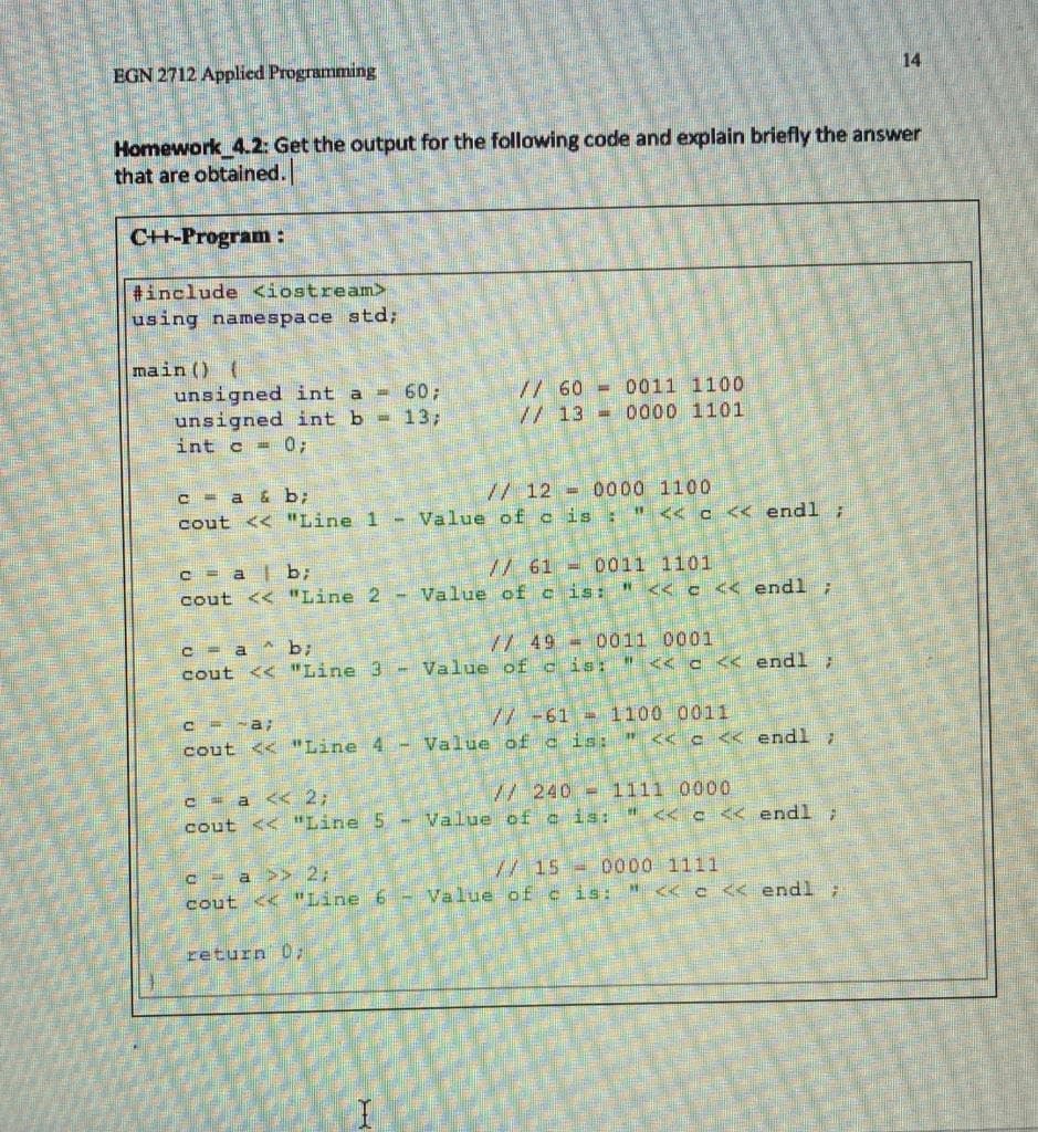 EGN 2712 Applied Programming
14
Homework 4.2: Get the output for the following code and explain briefly the answer
that are obtained.
C+-Program:
#include <iostream>
using namespace std;
main () {
unsigned int a = 60;
unsigned int b = 13;
int c = 0;
// 60 = 0011 1100
// 13 =0000 1101
C - a & b;
cout << "Line 1 - Value ofc is : "<< c << endl ;
// 12 =0000 1100
/ 61 = 0011 1101
- Value of c is: " << c < endl;
c = a| b;
cout << "Line 2
// 49 - 0011 0001
C = a ^ b;
cout << "Line 3 - Value of c is: " < c << endl ;
/ -61 = 1100 0011
cout << "Line 4 - Value of c is: " << c << endl
/240= 1111 0000
C - a << 2;
cout << "Line 5 - Value of c is: " << c << endl ;
/15- 0000 1111
C - a >> 2;
cout << "Line 6 - Value of c is: "<<c<< endl
return 0;
