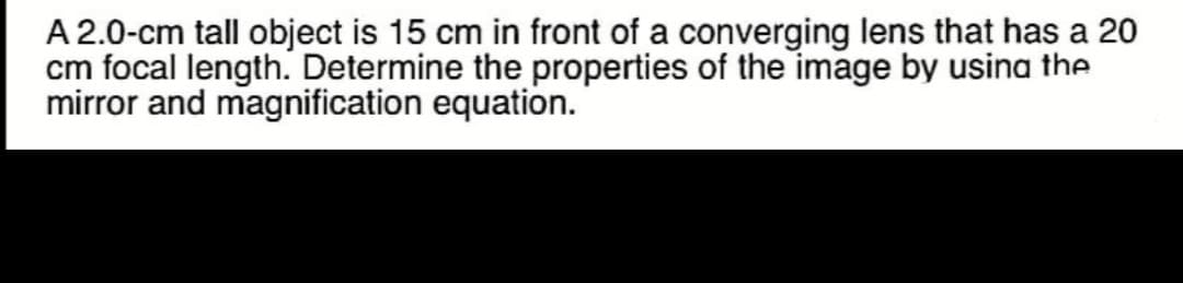 A 2.0-cm tall object is 15 cm in front of a converging lens that has a 20
cm focal length. Determine the properties of the image by usina the
mirror and magnification equation.
