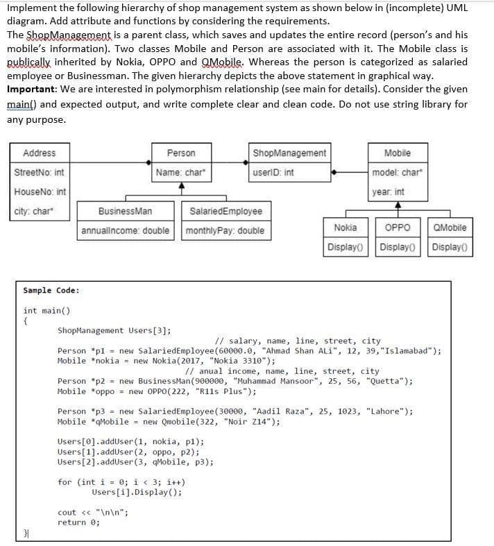 Implement the following hierarchy of shop management system as shown below in (incomplete) UML
diagram. Add attribute and functions by considering the requirements.
The ShopManagement is a parent class, which saves and updates the entire record (person's and his
mobile's information). Two classes Mobile and Person are associated with it. The Mobile class is
Bublically inherited by Nokia, OPPO and QMobile. Whereas the person is categorized as salaried
employee or Businessman. The given hierarchy depicts the above statement in graphical way.
Important: We are interested in polymorphism relationship (see main for details). Consider the given
main() and expected output, and write complete clear and clean code. Do not use string library for
any purpose.
Address
Person
ShopManagement
Mobile
StreetNo: int
Name: char
userlD: int
model: char
HouseNo: int
year. int
city: char
BusinessMan
SalariedEmployee
annuallncome: double
monthlyPay: double
Nokia
OPPO
QMobile
Display() Displayo Display()
Sample Code:
int main()
ShopManagement Users[3];
// salary, name, line, street, city
Person *pl = new SalariedEmployee(60000.0, "Ahmad Shan ALi", 12, 39, "Islamabad");
Mobile *nokia = new Nokia(2017, "Nokia 3310");
// anual income, name, line, street, city
Person *p2 = new BusinessMan(900000, "Muhammad Mansoor", 25, 56, "Quetta");
Mobile *oppo = new OPPO(222, "R11s Plus");
Person *p3 = new SalariedEmployee(30000, "Aadil Raza", 25, 1023, "Lahore");
Mobile *qMobile = new Qmobile(322, "Noir Z14");
Users[0].adduser (1, nokia, pl);
Users[1]. adduser(2, oppo, p2);
Users[2].adduser(3, qMobile, p3);
for (int i - 0; i < 3; i++)
Users[i].Display ();
cout « "\n\n";
return 0;
