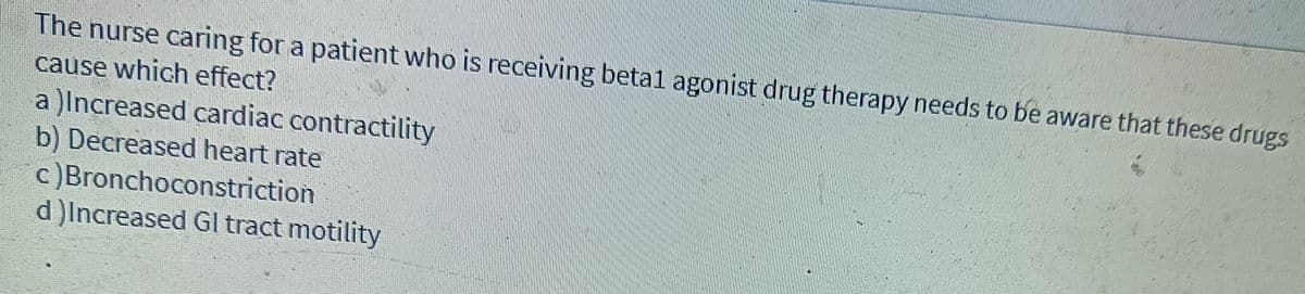 The nurse caring for a patient who is receiving betal agonist drug therapy needs to be aware that these drugs
cause which effect?
a )Increased cardiac contractility
b) Decreased heart rate
c )Bronchoconstriction
d)Increased Gl tract motility
