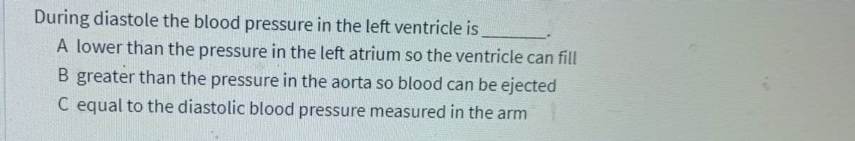 During diastole the blood pressure in the left ventricle is
A lower than the pressure in the left atrium so the ventricle can fill
B greater than the pressure in the aorta so blood can be ejected
C equal to the diastolic blood pressure measured in the arm
