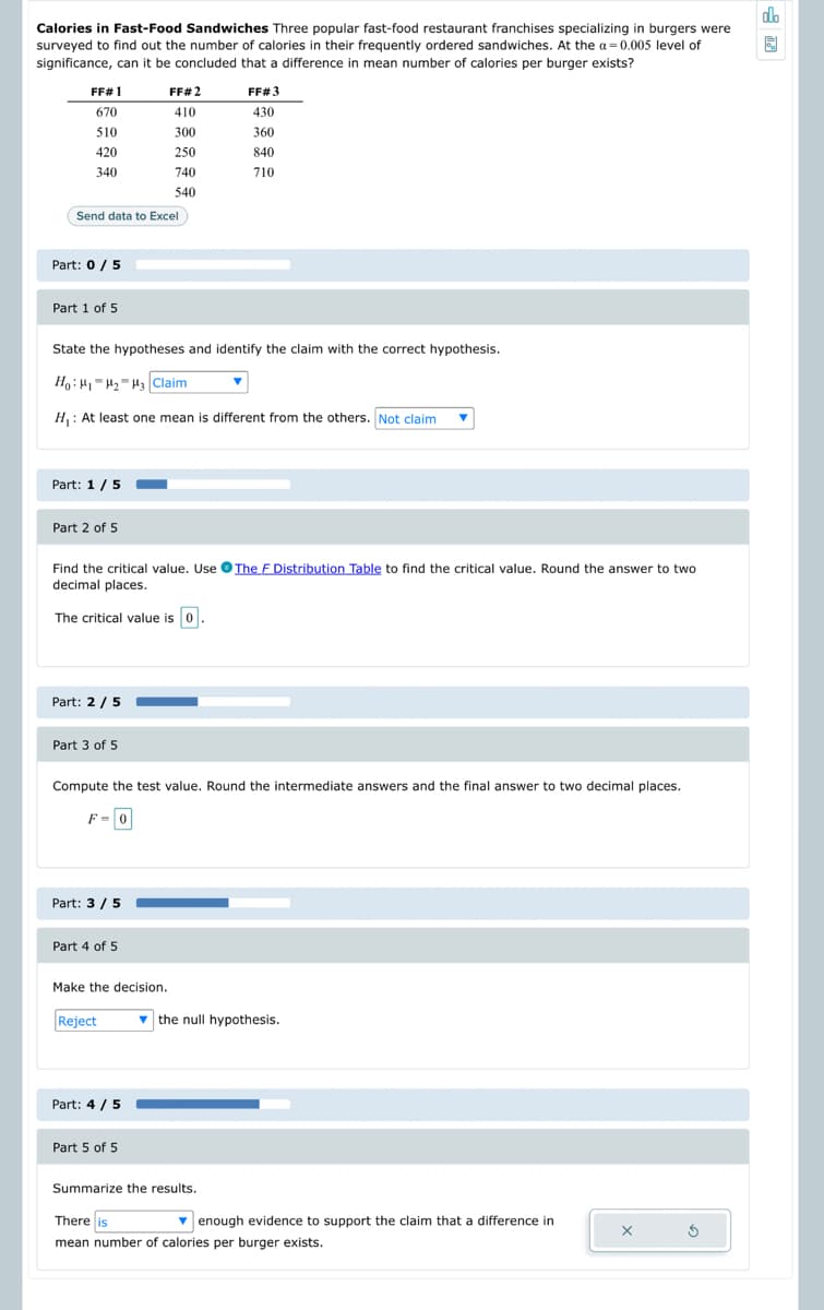 Calories in Fast-Food Sandwiches Three popular fast-food restaurant franchises specializing in burgers were
surveyed to find out the number of calories in their frequently ordered sandwiches. At the a=0.005 level of
significance, can it be concluded that a difference in mean number of calories per burger exists?
FF# 1
670
510
420
340
Part: 0/5
Send data to Excel
Part 1 of 5
Part: 1 / 5
Part 2 of 5
State the hypotheses and identify the claim with the correct hypothesis.
Ho H₁ H₂ H3 Claim
H₁: At least one mean is different from the others. Not claim
Part: 2 / 5
Part 3 of 5
F = 0
Find the critical value. Use The F Distribution Table to find the critical value. Round the answer to two
decimal places.
The critical value is 0
Part: 3/5
Part 4 of 5
FF# 2
410
300
250
Make the decision.
740
540
Compute the test value. Round the intermediate answers and the final answer to two decimal places.
Reject
Part: 4/5
Part 5 of 5
FF# 3
430
▼
360
840
710
Summarize the results.
▼ the null hypothesis.
There is
▾ enough evidence to support the claim that a difference in
mean number of calories per burger exists.
X
5
olo
圆