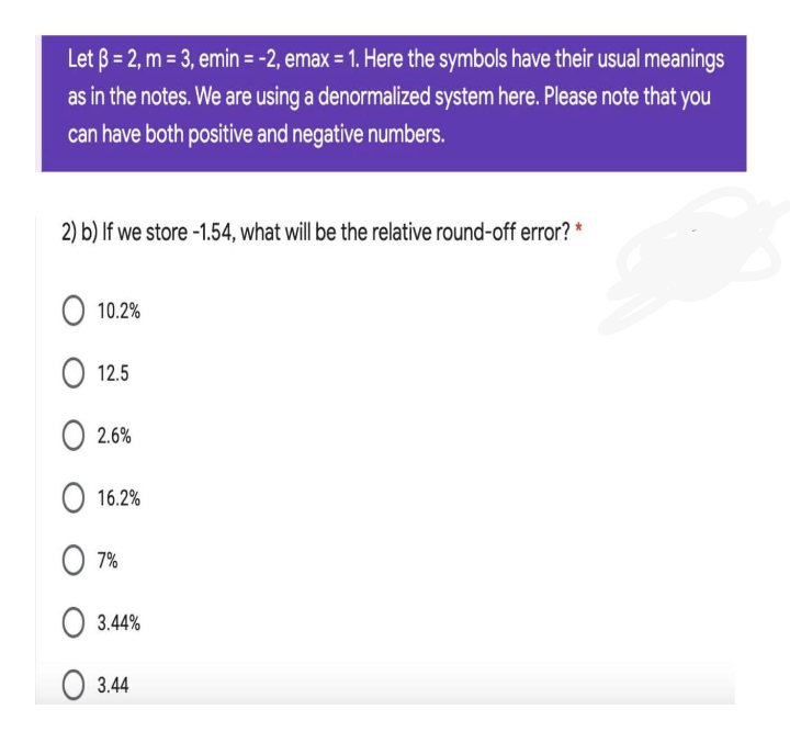 Let B = 2, m = 3, emin = -2, emax = 1. Here the symbols have their usual meanings
as in the notes. We are using a denormalized system here. Please note that you
can have both positive and negative numbers.
2) b) If we store -1.54, what will be the relative round-off error? *
O 10.2%
O 12.5
O 2.6%
O 16.2%
O 7%
O 3.44%
O 3.44
