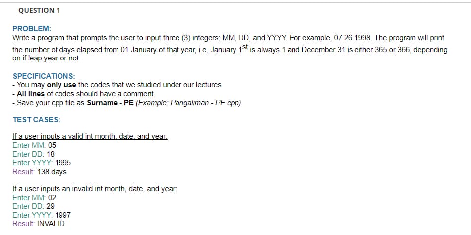 QUESTION 1
PROBLEM:
Write a program that prompts the user to input three (3) integers: MM, DD, and YYYY. For example, 07 26 1998. The program will print
the number of days elapsed from 01 January of that year, i.e. January 1st is always 1 and December 31 is either 365 or 366, depending
on if leap year or not.
SPECIFICATIONS:
- You may only use the codes that we studied under our lectures
- All lines of codes should have a comment.
- Save your cpp file as Surname - PE (Example: Pangaliman - PE.cpp)
TEST CASES:
If a user inputs a valid int month, date, and year:
Enter MM: 05
Enter DD: 18
Enter YYYY: 1995
Result: 138 days
If a user inputs an invalid int month, date, and year:
Enter MM: 02
Enter DD: 29
Enter YYYY: 1997
Result: INVALID
