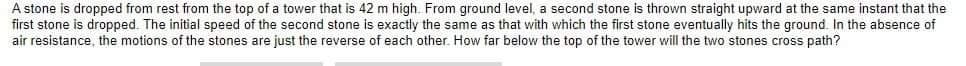 A stone is dropped from rest from the top of a tower that is 42 m high. From ground level, a second stone is thrown straight upward at the same instant that the
first stone is dropped. The initial speed of the second stone is exactly the same as that with which the first stone eventually hits the ground. In the absence of
air resistance, the motions of the stones are just the reverse of each other. How far below the top of the tower will the two stones cross path?
