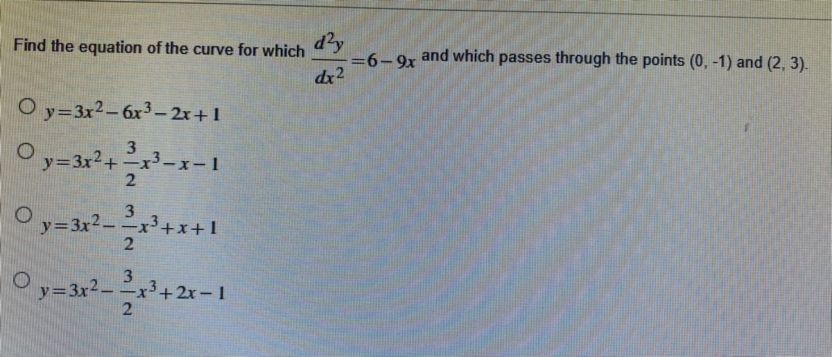 d?y
=6-9x and which passes through the points (0, -1) and (2, 3).
Find the equation of the curve for which
dr2
O y=3x²- 6x³– 2x+1
3
3x+
2.
y=3r²= =x*+X+1
- -
-x²+x+1
y=3x2- -x
3+2x-1
21
