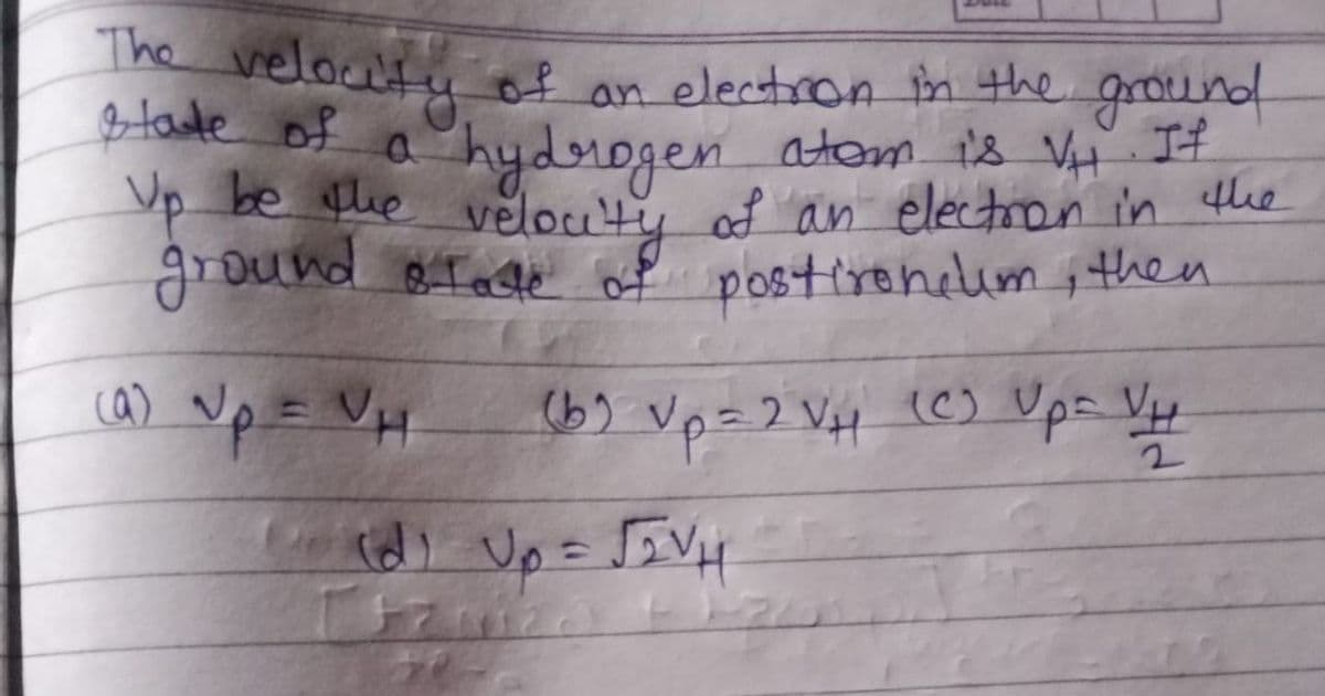 The velocty of an electron in the ground
Btate of a hydrogen atom ts VH It
p be ue velouty of an electron in the
ground BToge of postireneim i then
ca) Vp = VH
6) Vp=2 VH (C) Ups Vy.
