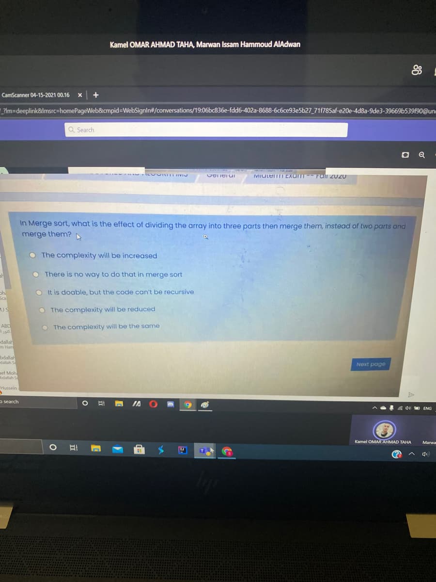 Kamel OMAR AHMAD TAHA, Marwan Issam Hammoud AIAdwan
CamScanner 04-15-2021 00.16 x +
|_?lm=Ddeeplink&lmsrc=homePageWeb&cmpid=WebSignIn#/conversations/19:06bc836e-fdd6-402a-8688-6c6ce93e5b27_71f785af-e20e-4d8a-9de3-39669b539f90@uni
Q Search
IVIULEII EXam Fali 2020
In Merge sort, what is the effect of dividing the array into three parts then merge them, instead of two parts and
merge them?
O The complexity will be increased
O There is no way to do that in merge sort
O It is doable, but the code can't be recursive
ph.
Sca
JS
O The complexity will be reduced
ABD
كتورا
O The complexity will be the same
dallah
m Ham
bdallah
dallah S
Next poge
ef Moh
bdallah S
Hussein
o search
A IA
do ENG
Kamel OMAR AHMAD TAHA
Marwa
