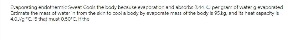 Evaporating endothermic Sweat Cools the body because evaporation and absorbs 2.44 KJ per gram of water g evaporated
Estimate the mass of water in from the skin to cool a body by evaporate mass of the body is 95.kg, and its heat capacity is
4.0J/g °C. i5 that must 0.50°C, if the